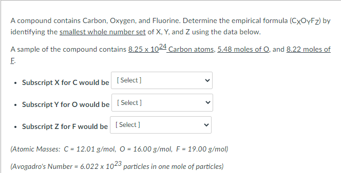 A compound contains Carbon, Oxygen, and Fluorine. Determine the empirical formula (CXOYFZ) by
identifying the smallest whole number set of X, Y, and Z using the data below.
A sample of the compound contains 8.25 x 1024 Carbon atoms, 5.48 moles of O, and 8.22 moles of
E.
• Subscript X for C would be [Select]
• Subscript Y for O would be [ Select ]
• Subscript Z for F would be [ Select ]
(Atomic Masses: C = 12.01 g/mol, O = 16.00 g/mol, F = 19.00 g/mol)
%3D
(Avogadro's Number = 6.022 x 1023 particles in one mole of particles)
>
