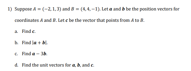 Suppose A = (-2, 1,3) and B = (4,4, –1). Let a and b be the position vectors for
coordinates A and B. Let c be the vector that points from A to B.
a. Find c.
b. Find Ja + bl.
c. Find a – 3b.
d. Find the unit vectors for a, b, and c.
