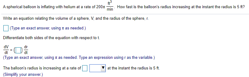 A spherical balloon is inflating with helium at a rate of 200x
min
How fast is the balloon's radius increasing at the instant the radius is 5 ft?
Write an equation relating the volume of a sphere, V, and the radius of the sphere, r.
(Type an exact answer, using t as needed.)
Differentiate both sides of the equation with respect to t.
dV
dr
dt
dt
(Type an exact answer, using t as needed. Type an expression using r as the variable.)
The balloon's radius is increasing at a rate of
at the instant the radius is 5 ft.
(Simplify your answer.)
