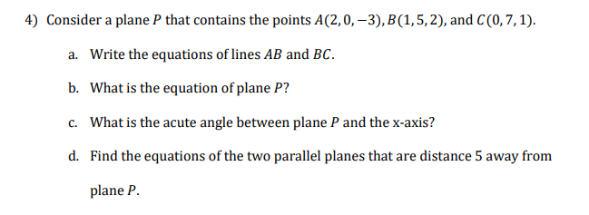 4) Consider a plane P that contains the points A(2,0, –3), B(1,5, 2), and C(0,7, 1).
a. Write the equations of lines AB and BC.
b. What is the equation of plane P?
c. What is the acute angle between plane P and the x-axis?
