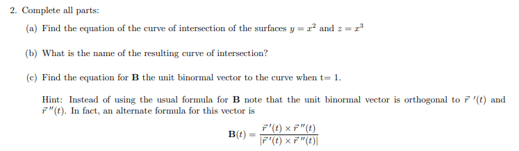2. Complete all parts:
(a) Find the equation of the curve of intersection of the surfaces y = r² and z =
(b) What is the name of the resulting curve of intersection?
(c) Find the equation for B the unit binormal vector to the curve when t= 1.
Hint: Instead of using the usual formula for B note that the unit binormal vector is orthogonal to ř '(t) and
F"(t). In fact, an alternate formula for this vector is
F'(t) × F"(t)
F'(t) × 7"(t)|
B(t)
