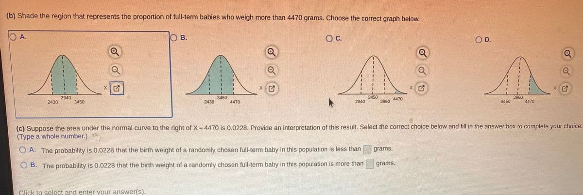 (b) Shade the region that represents the proportion of full-term babies who weigh more than 4470 grams. Choose the correct graph below.
O A.
O B.
c.
O D.
3450
4470
3450
2940
2430
3960
2430
2940
4470
3960
3450
3450
4470
(c) Suppose the area under the normal curve to the right of X 4470 is 0.0228. Provide an interpretation of this result. Select the correct choice below and fill in the answer box to complete your choice.
(Type a whole number.)
O A. The probability is 0.0228 that the birth weight of a randomly chosen full-term baby in this population is less than
grams.
O B. The probability is 0.0228 that the birth weight of a randomly chosen full-term baby in this population is more than
grams.
Click to select and enter your answer(s).
