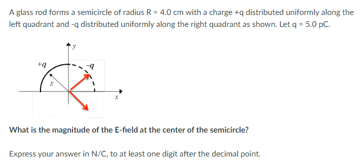 A glass rod forms a semicircle of radius R = 4.0 cm with a charge +q distributed uniformly along the
left quadrant and -q distributed uniformly along the right quadrant as shown. Let q = 5.0 pC.
+g
R
What is the magnitude of the E-field at the center of the semicircle?
Express your answer in N/C, to at least one digit after the decimal point.
