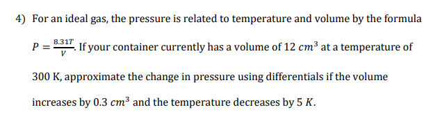 For an ideal gas, the pressure is related to temperature and volume by the formula
8.31T
. If your container currently has a volume of 12 cm³ at a temperature of
P =
300 K, approximate the change in pressure using differentials if the volume
increases by 0.3 cm³ and the temperature decreases by 5 K.
