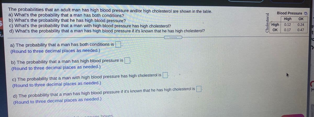 The probabilities that an adult man has high blood pressure and/or high cholesterol are shown in the table.
a) What's the probability that a man has both conditions?
b) What's the probability that he has high blood pressure?
c) What's the probability that a man with high blood pressure has high cholesterol?
d) What's the probability that a man has high blood pressure if it's known that he has high cholesterol?
Blood Pressure D
High
OK
High
0.12
0.24
OK
0.17
0.47
洋
a) The probability that a man has both conditions is
(Round to three decimal places as needed.)
b) The probability that a man has high blood pressure is
(Round to three decimal places as needed.)
c) The probability that a man with high blood pressure has high cholesterol is.
(Round to three decimal places as needed.)
M
d) The probability that a man has high blood pressure if it's known that he has high cholesterol is
(Round to three decimal places as needed.)
Fwar hoxes.
Cholesterol
