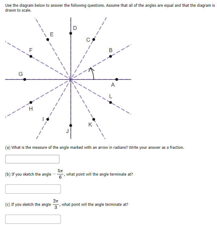 Use the diagram below to answer the following questions. Assume that all of the angles are equal and that the diagram is
drawn to scale.
G
A
H
K
(a) What is the measure of the angle marked with an arrow in radians? Write your answer as a fraction.
(b) If you sketch the angle
6
what point will the angle terminate at?
(c) If you sketch the angle
what point will the angle terminate at?
