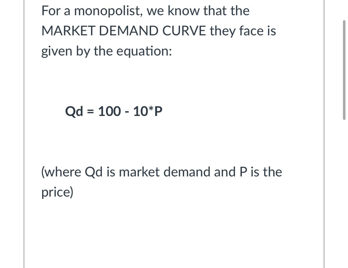For a monopolist, we know that the
MARKET DEMAND CURVE they face is
given by the equation:
Qd = 100 - 10*P
(where Qd is market demand and P is the
price)
