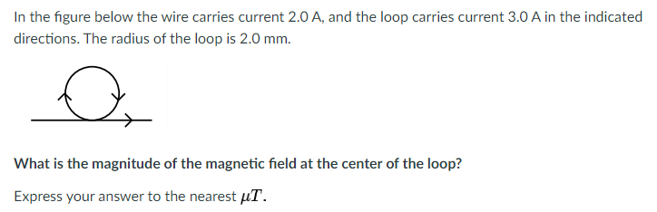 In the figure below the wire carries current 2.0 A, and the loop carries current 3.0 A in the indicated
directions. The radius of the loop is 2.0 mm.
What is the magnitude of the magnetic field at the center of the loop?
Express your answer to the nearest µT.
