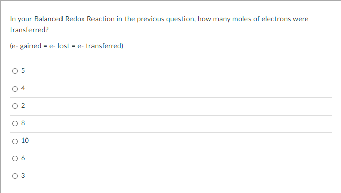 In your Balanced Redox Reaction in the previous question, how many moles of electrons were
transferred?
(e- gained = e- lost = e- transferred)
O 5
O 4
8
10
2.
6.
