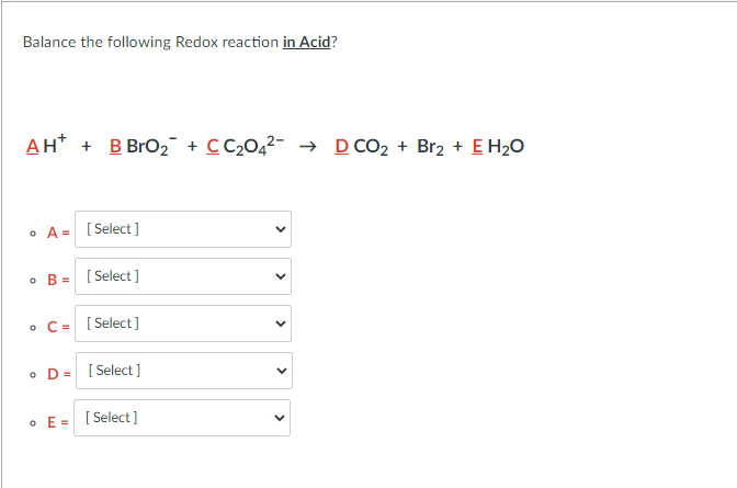 Balance the following Redox reaction in Acid?
AH* + B BrO2 + CC204²- → D CO2 + Br2 + E H20
• A = [ Select ]
B =
[ Select ]
• C= [ Select]
• D= [ Select ]
• E= [ Select ]
>
>
>
>
>
