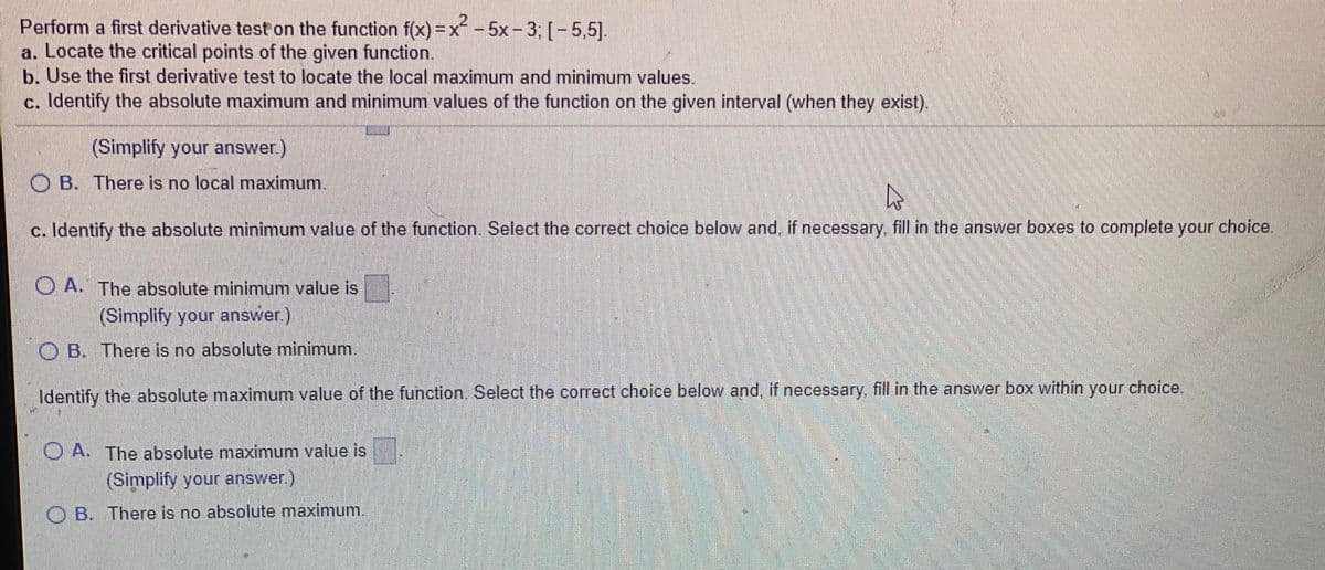 21
2-5x-3: [-5,5].
Perform a first derivative test on the function f(x)=x
a. Locate the critical points of the given function.
b. Use the first derivative test to locate the local maximum and minimum values.
c. Identify the absolute maximum and minimum values of the function on the given interval (when they exist).
(Simplify your answer.
O B. There is no local maximum.
c. Identify the absolute minimum value of the function. Select the correct choice below and, if necessary, fill in the answer boxes to complete your choice.
O A. The absolute minimum value is
(Simplify your answer.)
O B. There is no absolute minimum.
Identify the absolute maximum value of the function. Select the correct choice below and, if necessary, fill in the answer box within your choice.
O A. The absolute maximum value is
(Simplify your answer.)
O B. There is no absolute maximum.
