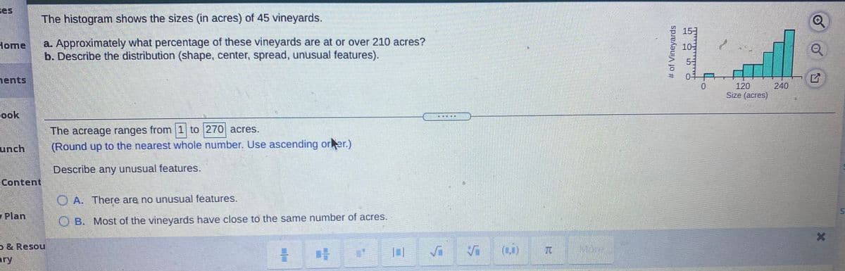 ces
The histogram shows the sizes (in acres) of 45 vineyards.
a. Approximately what percentage of these vineyards are at or over 210 acres?
b. Describe the distribution (shape, center, spread, unusual features).
Home
10
5-
0-
ents,
120
240
Size (acres)
ook
素書
The acreage ranges from 1 to |270 acres.
unch
(Round up to the nearest whole number. Use ascending orer.)
Describe any unusual features.
Content
O A. There are no unusual features.
Plan
O B. Most of the vineyards have close to the same number of acres.
& Resou
兀
More
ary
