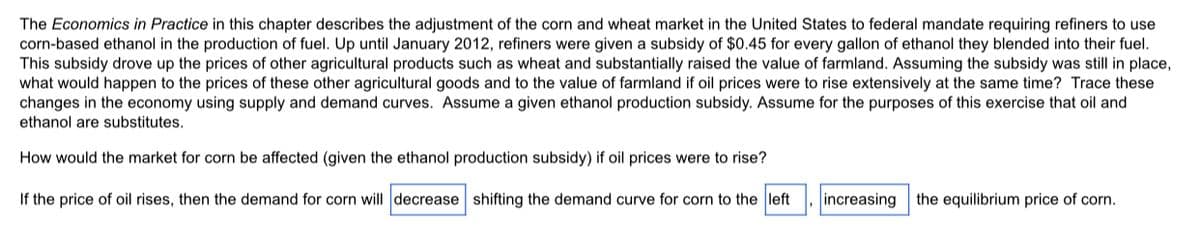 The Economics in Practice in this chapter describes the adjustment of the corn and wheat market in the United States to federal mandate requiring refiners to use
corn-based ethanol in the production of fuel. Up until January 2012, refiners were given a subsidy of $0.45 for every gallon of ethanol they blended into their fuel.
This subsidy drove up the prices of other agricultural products such as wheat and substantially raised the value of farmland. Assuming the subsidy was still in place,
what would happen to the prices of these other agricultural goods and to the value of farmland if oil prices were to rise extensively at the same time? Trace these
changes in the economy using supply and demand curves. Assume a given ethanol production subsidy. Assume for the purposes of this exercise that oil and
ethanol are substitutes.
How would the market for corn be affected (given the ethanol production subsidy) if oil prices were to rise?
If the price of oil rises, then the demand for corn will decrease shifting the demand curve for corn to the left
increasing the equilibrium price of corn.
