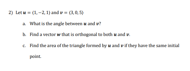 2) Let u = (1,–2, 1) and v = (3,0, 5)
a. What is the angle between u and v?
b. Find a vector w that is orthogonal to both u and v.
c. Find the area of the triangle formed by u and v if they have the same initial
point.
