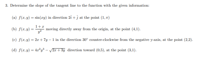 3. Determine the slope of the tangent line to the function with the given information:
(a) f(r, y) = sin(xy) in direction 2î + j at the point (1, 7)
1+1
(b) f(r, y) =
moving directly away from the origin, at the point (4,1).
y?
(c) f(r, y) = 2x + 7y – 1 in the direction 30° counter-clockwise from the negative y-axis, at the point (2,2).
(d) f(r, y) = 4x²y³ – v2x +3y direction toward (0,5), at the point (3,1).
