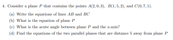 4. Consider a plane P that contains the points A(2, 0, 3), B(1,5, 2), and C(0,7, 1).
(a) Write the equations of lines AB and BC
(b) What is the equation of plane P
(c) What is the acute angle between plane P and the x-axis?
(d) Find the equations of the two parallel planes that are distance 5 away from plane P
