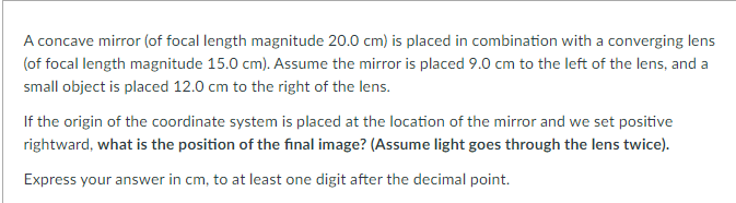 A concave mirror (of focal length magnitude 20.0 cm) is placed in combination with a converging lens
(of focal length magnitude 15.0 cm). Assume the mirror is placed 9.0 cm to the left of the lens, and a
small object is placed 12.0 cm to the right of the lens.
If the origin of the coordinate system is placed at the location of the mirror and we set positive
rightward, what is the position of the final image? (Assume light goes through the lens twice).
Express your answer in cm, to at least one digit after the decimal point.
