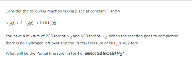 Consider the following reaction taking place at constant T and V:
N2(g) + 3 H2(g) → 2 NH3(g)
You have a mixture of 235 torr of N2 and 633 torr of H2. When the reaction goes to completion,
there is no Hydrogen left over and the Partial Pressure of NH3 is 422 torr.
What will be the Partial Pressure (in torr) of unreacted (excess) N2?
