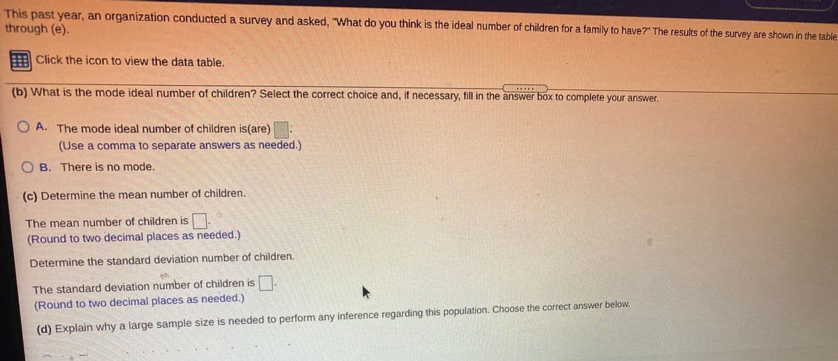 This past year, an organization conducted a survey and asked, "What do you think is the ideal number of children for a family to have?" The results of the survey are shown in the table.
through (e).
Click the icon to view the data table.
(b) What is the mode ideal number of children? Select the correct choice and, if necessary, fill in the answer box to complete your answer.
O A. The mode ideal number of children is(are)
(Use a comma to separate answers as needed.)
OB. There is no mode.
(c) Determine the mean number of children.
The mean number of children is
(Round to two decimal places as needed.)
Determine the standard deviation number of children.
The standard deviation number of children is .
(Round to two decimal places as needed.)
(d) Explain why a large sample size is needed to perform any inference regarding this population. Choose the correct answer below.
