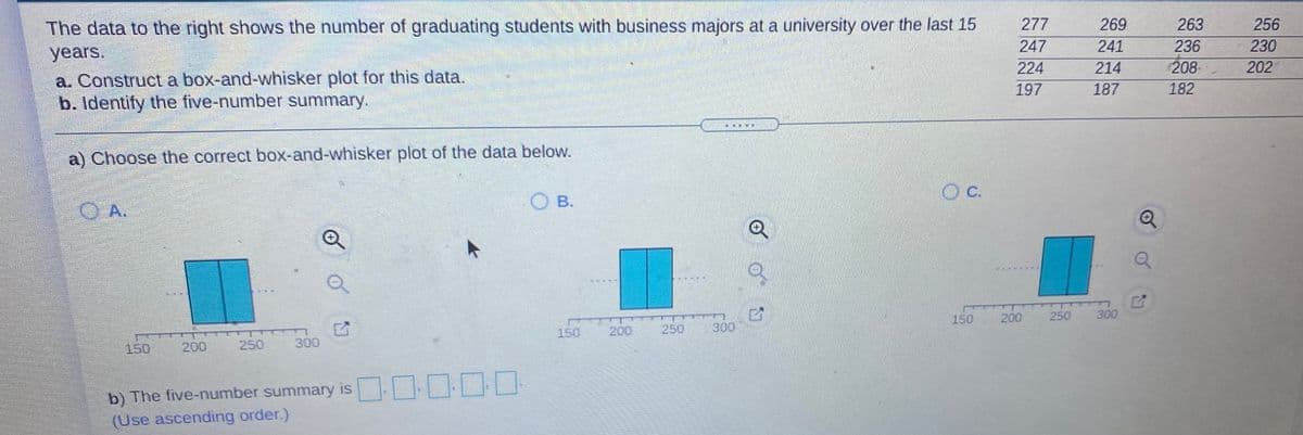 The data to the right shows the number of graduating students with business majors at a university over the last 15
years.
277
269
263
256
247
241
236
230
224
214
208
202
a. Construct a box-and-whisker plot for this data.
b. Identify the five-number summary.
197
187
182
斯
a) Choose the correct box-and-whisker plot of the data below.
C.
O B.
OA.
150
200
250 300
150
200
250
300
150
200
250
300
b) The five-number summary is
(Use ascending order.)
