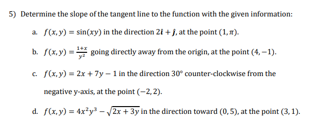 5) Determine the slope of the tangent line to the function with the given information:
a. f(x,y) = sin(xy) in the direction 2î + j, at the point (1, 7).
b. f(x,y) =-
1+x
going directly away from the origin, at the point (4, – 1).
c. f(x,y) = 2x + 7y – 1 in the direction 30° counter-clockwise from the
negative y-axis, at the point (-2, 2).
d. f(x,y) = 4x²y³ – /2x + 3y in the direction toward (0,5), at the point (3, 1).
