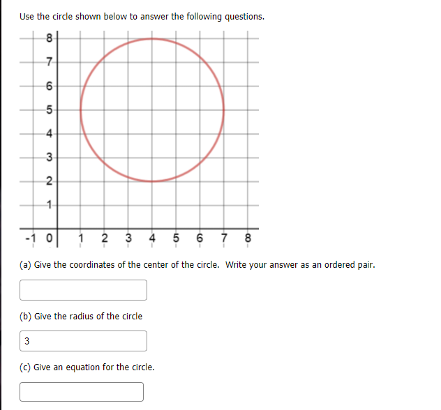 Use the circle shown below to answer the following questions.
8
5-
3
2
1-
-1 o
1 2 3
4 5 6 7 8
(a) Give the coordinates of the center of the circle. Write your answer as an ordered pair.
(b) Give the radius of the circle
3
(c) Give an equation for the circle.
4,
