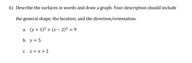 Describe the surfaces in words and draw a graph. Your description should include
the general shape, the location, and the direction/orientation.
a. (y + 1)? + (z – 2)² = 9
b. y = 5
c. z = x + 2
