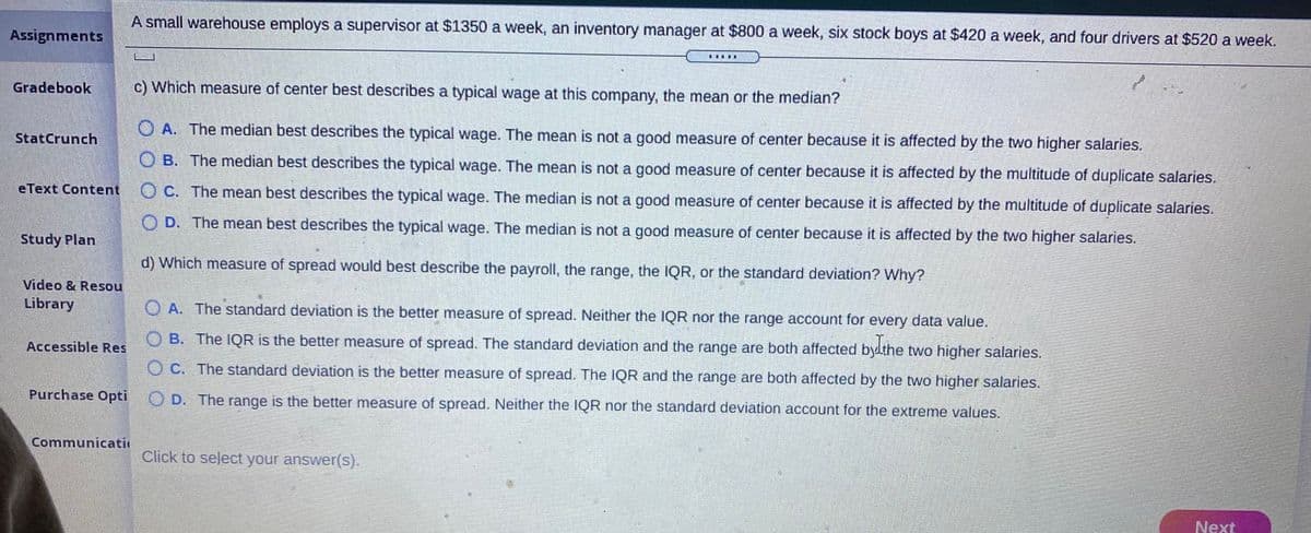 A small warehouse employs a supervisor at $1350 a week, an inventory manager at $800 a week, six stock boys at $420 a week, and four drivers at $520 a week.
Assignments
Gradebook
c) Which measure of center best describes a typical wage at this company, the mean or the median?
O A. The median best describes the typical wage. The mean is not a good measure of center because it is affected by the two higher salaries.
StatCrunch
O B. The median best describes the typical wage. The mean is not a good measure of center because it is affected by the multitude of duplicate salaries.
eText Content
O C. The mean best describes the typical wage. The median is not a good measure of center because it is affected by the multitude of duplicate salaries.
O D. The mean best describes the typical wage. The median is not a good measure of center because it is affected by the two higher salaries.
Study Plan
d) Which measure of spread would best describe the payroll, the range, the IQR, or the standard deviation? Why?
Video & Resou
Library
O A. The standard deviation is the better measure of spread. Neither the IQR nor the range account for every data value.
O B. The IQR is the better measure of spread. The standard deviation and the range are both affected bydthe two higher salaries.
Accessible Res
O C. The standard deviation is the better measure of spread. The IQR and the range are both affected by the two higher salaries.
Purchase Opti
i O D. The range is the better measure of spread. Neither the IQR nor the standard deviation account for the extreme values.
Communicati
Click to select your answer(s).
Next
