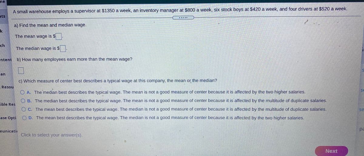 ne
A small warehouse employs a supervisor at $1350 a week, an inventory manager at $800 a week, six stock boys at $420 a week, and four drivers at $520 a week.
nts
a) Find the mean and median wage.
k
The mean wage is $.
ch
The median wage is $.
ntent b) How many employees earn more than the mean wage?
an
c) Which measure of center best describes a typical wage at this company, the mean or the median?
Resou
se
O A. The median best describes the typical wage. The mean is not a good measure of center because it is affected by the two higher salaries.
O B. The median best describes the typical wage. The mean is not a good measure of center because it is affected by the multitude of duplicate salaries.
ible Res
O C. The mean best describes the typical wage. The median is not a good measure of center because it is affected by the multitude of duplicate salaries,
se
ase Opti
OD. The mean best describes the typical wage. The median is not a good measure of center because it is affected by the two higher salaries.
nunicati
pa
Click to select your answer(s).
Next
