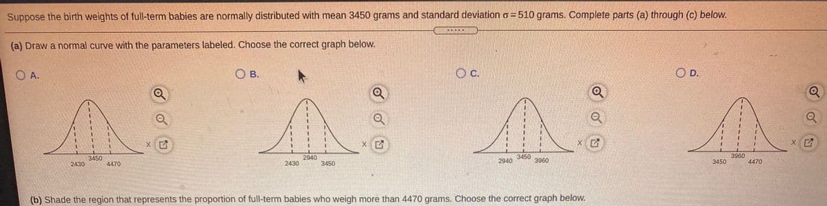 Suppose the birth weights of full-term babies are normally distributed with mean 3450 grams and standard deviation o=510 grams. Complete parts (a) through (c) below.
(a) Draw a normal curve with the parameters labeled. Choose the correct graph below.
O A.
O B.
c.
O D.
X
3450
2430
2940
2430
3450
3960
3960
4470
4470
3450
2940
3450
(b) Shade the region that represents the proportion of full-term babies who weigh more than 4470 grams. Choose the correct graph below.

