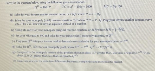 Solve for the question below, using the following given information:
QD=450-P TC=4²-150g + 1000
MC = 29-150
(a) Solve for your inverse market demand curve, or P(Q) where P = a-bQ.
(b) Solve for your monopoly (total) revenue equation, TR where TR = P-Q. Plug your inverse market demand curve
into P for TR. You will have an equation instead of a number.
(c) Using TR, solve for your monopoly marginal revenue equation, or MR where MR =
220.
(d) Set your MR equal to MC and solve for your (single plant) monopoly quantity, or Q.
(e) Plug your Q into your inverse market demand curve and solve for your monopoly price, or PM.
(f) Solve for II. Solve for our monopoly profit, where IIM - PM - QM - (TC(Q¹)).
(g) Compared to the monopoly version of this problem shown in class, is P greater than, less than or equal to PM? How
about Q. is Q greater than, less than or equal to Q?
(h) Name and describe the main four differences between a competitive and monopolistic market.
