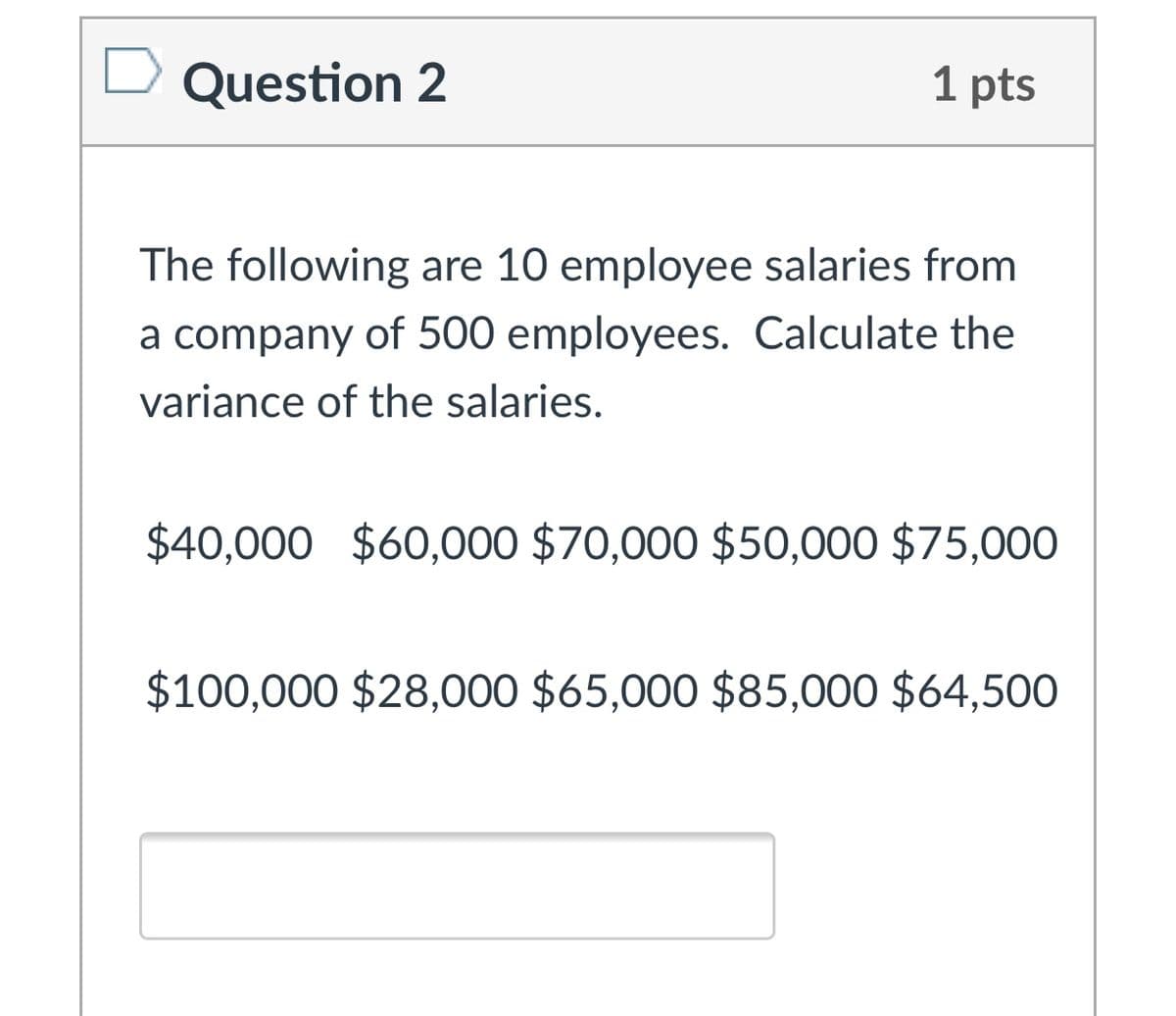 Question 2
1 pts
The following are 10 employee salaries from
a company of 500 employees. Calculate the
variance of the salaries.
$40,000 $60,000 $70,000 $50,000 $75,000
$100,000 $28,000 $65,000 $85,000 $64,500
