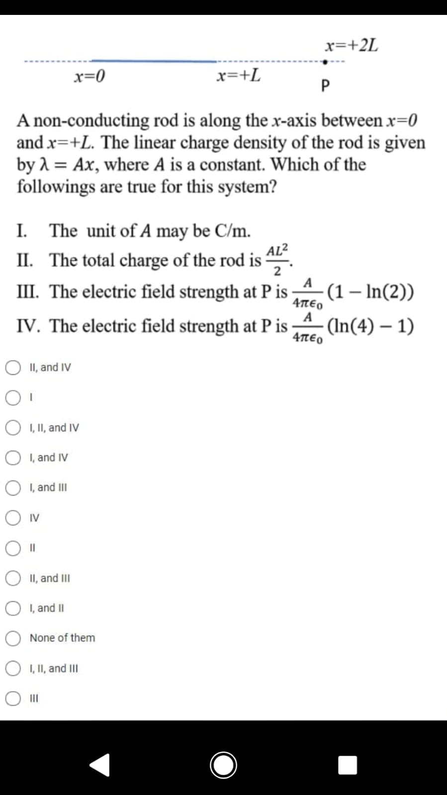 x=+2L
x=0
x=+L
P
A non-conducting rod is along the x-axis between x=0
and x=+L. The linear charge density of the rod is given
by 1 = Ax, where A is a constant. Which of the
followings are true for this system?
I.
The unit of A may be C/m.
AL2
II. The total charge of the rod is
2
A
III. The electric field strength at P is
(1 – In(2))
Απεο
A
(In(4) – 1)
4TE0
IV. The electric field strength at P is
O II, and IV
O I, II, and IV
I, and IV
I, and III
O IV
II, and III
I, and II
None of them
O I, II, and Il
O II
