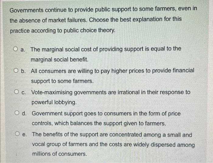 Governments continue to provide public support to some farmers, even in
the absence of market failures. Choose the best explanation for this
practice according to public choice theory.
O a. The marginal social cost of providing support is equal to the
marginal social benefit.
O b. All consumers are willing to pay higher prices to provide financial
support to some farmers.
O c. Vote-maximising governments are irrational in their response to
powerful lobbying.
O d. Government support goes to consumers in the form of price
controls, which balances the support given to farmers.
O e. The benefits of the support are concentrated among a small and
vocal group of farmers and the costs are widely dispersed among
millions of consumers.
