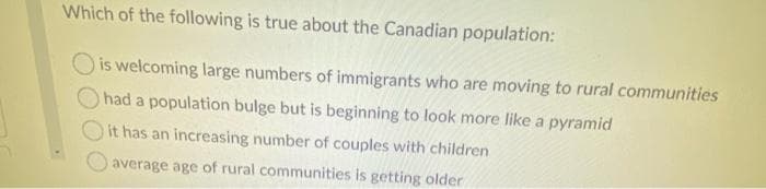 Which of the following is true about the Canadian population:
O is welcoming large numbers of immigrants who are moving to rural communities
had a population bulge but is beginning to look more like a pyramid
it has an increasing number of couples with children
average age of rural communities is getting older
