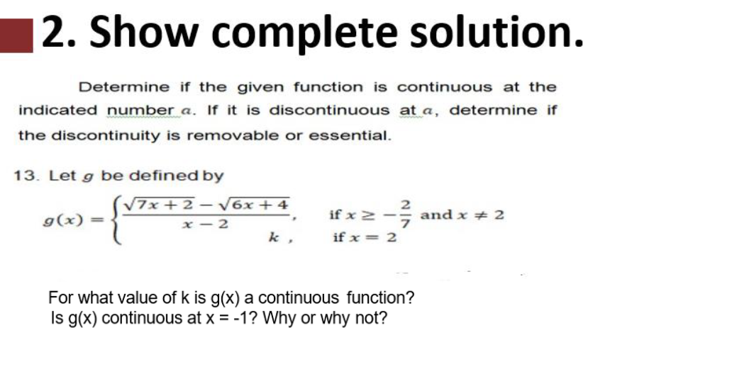 |2. Show complete solution.
Determine if the given function is continuous at the
indicated number a. If it is discontinuous at a, determine if
the discontinuity is removable or essential.
13. Let g be defined by
V7x+ 2 –
V6x + 4
if x 2 -
2
and x + 2
g(x) =
x – 2
k ,
if x = 2
For what value of k is g(x) a continuous function?
Is g(x) continuous at x = -1? Why or why not?
