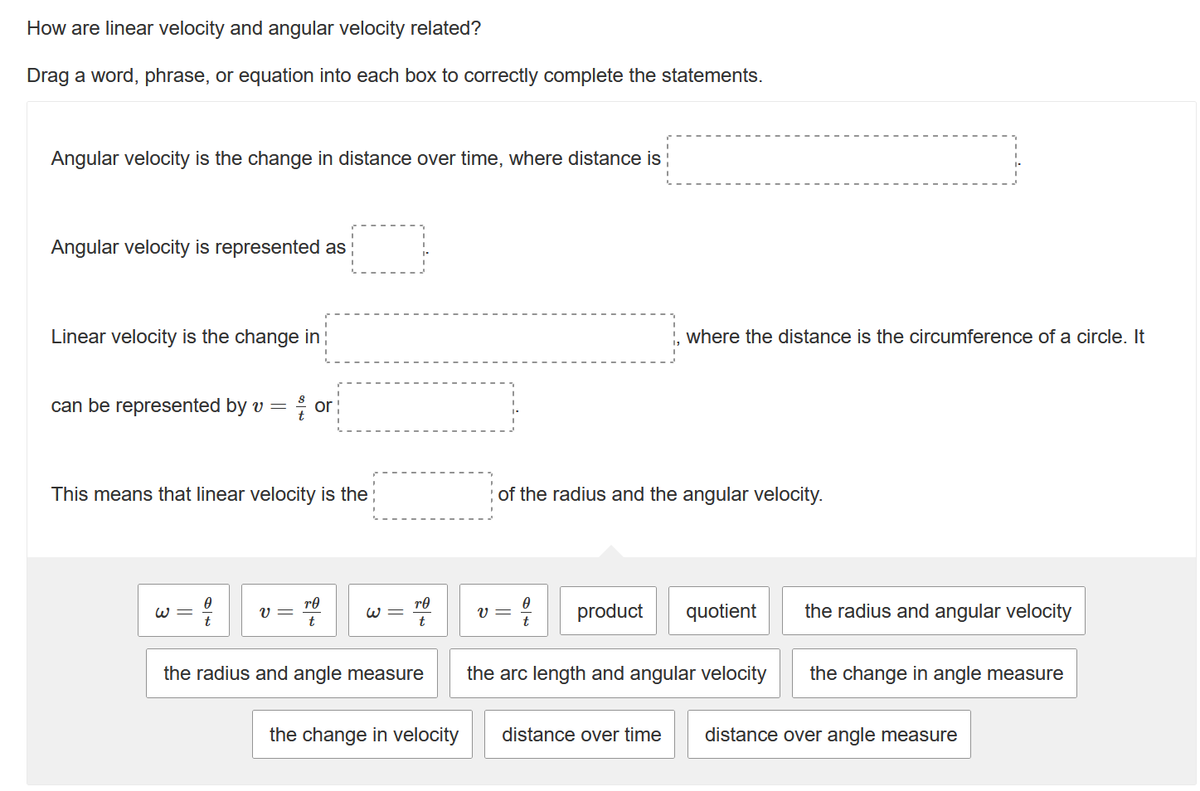 How are linear velocity and angular velocity related?
Drag a word, phrase, or equation into each box to correctly complete the statements.
Angular velocity is the change in distance over time, where distance is
Angular velocity is represented as
Linear velocity is the change in
can be represented by v = or
This means that linear velocity is the
v=
ro
W=
ro
the radius and angle measure
the change in velocity
where the distance is the circumference of a circle. It
of the radius and the angular velocity.
V =
product quotient
the arc length and angular velocity
the radius and angular velocity
the change in angle measure
distance over time distance over angle measure
