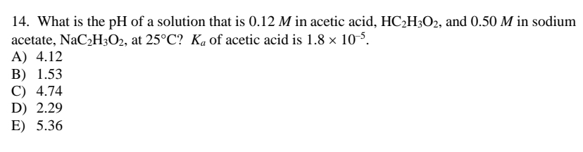14. What is the pH of a solution that is 0.12 M in acetic acid, HC2H3O2, and 0.50 M in sodium
acetate, NaC2H3O2, at 25°C? Ka of acetic acid is 1.8 × 10-5.
A) 4.12
В) 1.53
C) 4.74
D) 2.29
E) 5.36
