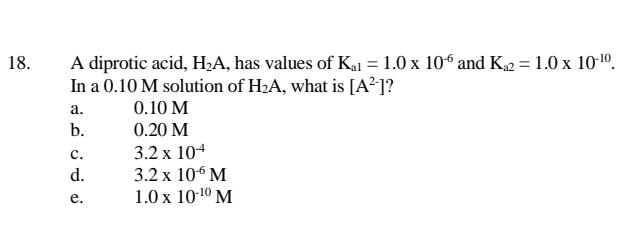 A diprotic acid, H;A, has values of Kal = 1.0 x 10° and K2 = 1.0 x 10-1º.
In a 0.10 M solution of H2A, what is [A²]?
18.
а.
0.10 M
b.
0.20 M
3.2 x 104
3.2 x 106 M
1.0 x 10-10 M
с.
d.
е.
