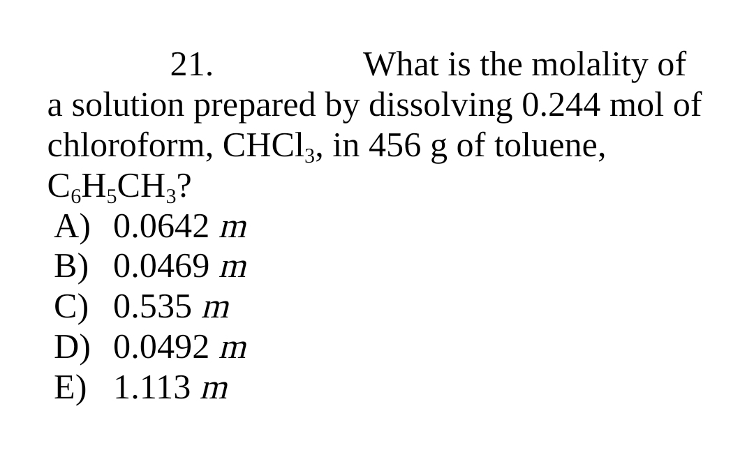 21.
What is the molality of
a solution prepared by dissolving 0.244 mol of
chloroform, CHCI3, in 456 g of toluene,
C,H;CH;?
А) 0.0642 m
В) 0.0469 т
С) 0.535 m
D) 0.0492 m
E) 1.113 m
