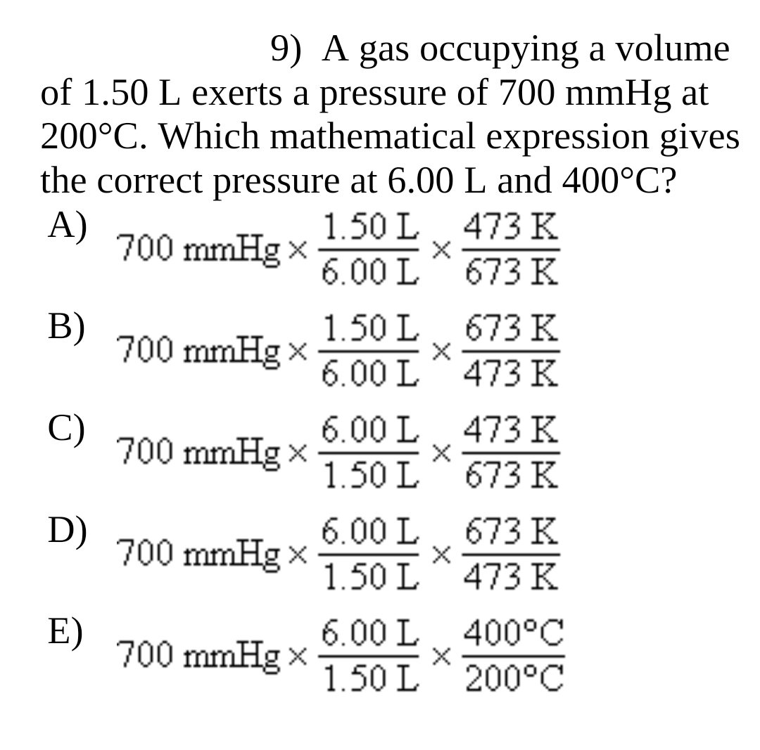 9) A gas occupying a volume
of 1.50 L exerts a pressure of 700 mmHg at
200°C. Which mathematical expression gives
the correct pressure at 6.00 L and 400°C?
A)
1.50 L
473 K
700 mmHg x
6.00 L
673 K
В)
700 mmHg x
1.50 L
673 K
6.00 L
473 K
C)
6.00 L
473 K
700 mmHg x
1.50 L
673 K
D)
6.00 L
673 K
700 mmHg x
1.50 L
473 K
E)
700 mmHg x
6.00 L 400°C
1.50 L^ 200°C
