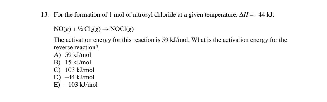 13. For the formation of 1 mol of nitrosyl chloride at a given temperature, AH = -44 kJ.
NO(g) + ½ Cl2(g) → NOCI(g)
The activation energy for this reaction is 59 kJ/mol. What is the activation energy for the
reverse reaction?
A) 59 kJ/mol
B) 15 kJ/mol
C) 103 kJ/mol
D) -44 kJ/mol
E) -103 kJ/mol
