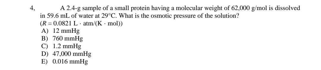 A 2.4-g sample of a small protein having a molecular weight of 62,000 g/mol is dissolved
4,
in 59.6 mL of water at 29°C. What is the osmotic pressure of the solution?
(R = 0.0821 L · atm/(K · mol))
A) 12 mmHg
B) 760 mmHg
C) 1.2 mmHg
D) 47,000 mmHg
E) 0.016 mmHg
