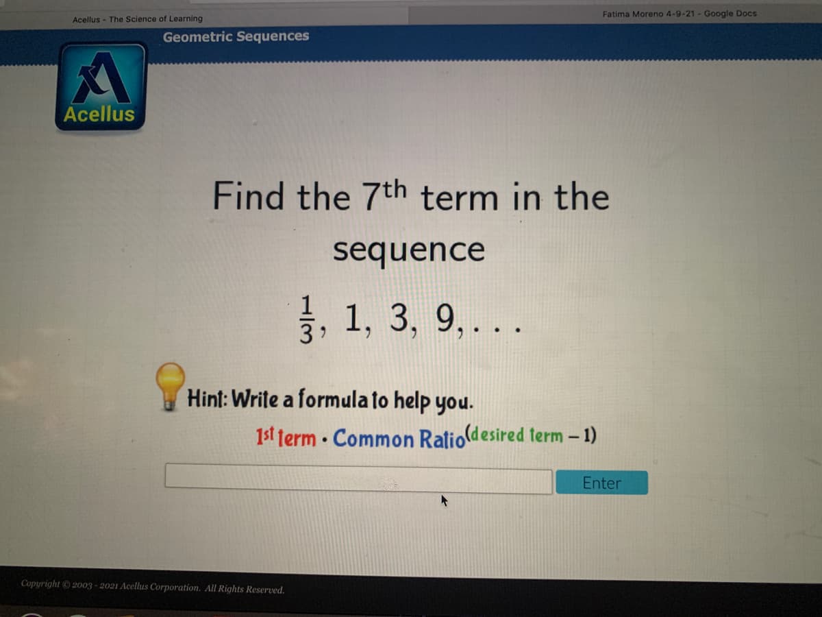 Fatima Moreno 4-9-21 - Google Docs
Acellus - The Science of Learning
Geometric Sequences
Acellus
Find the 7th term in the
sequence
1, 1, 3, 9,..
3
Hint: Write a formula to help you.
1st term · Common Ralio(desired term – 1)
Enter
Copyright 2003 - 2021 Acellus Corporation. All Rights Reserved.
