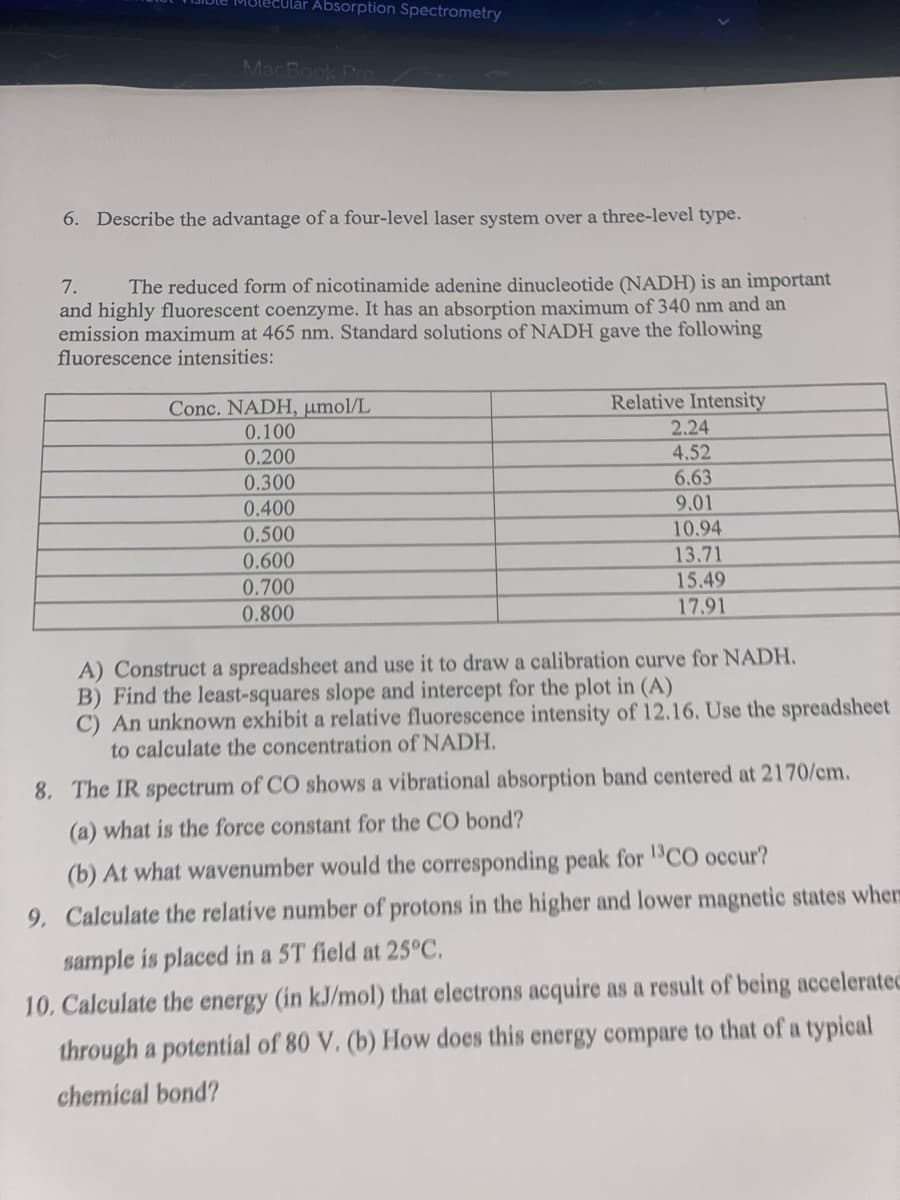 Mulecular Absorption Spectrometry
MacBook Pro
6. Describe the advantage of a four-level laser system over a three-level type.
7.
The reduced form of nicotinamide adenine dinucleotide (NADH) is an important
and highly fluorescent coenzyme. It has an absorption maximum of 340 nm and an
emission maximum at 465 nm. Standard solutions of NADH gave the following
fluorescence intensities:
Relative Intensity
Conc. NADH, umol/L
0.100
2.24
0.200
4.52
0.300
6.63
9.01
0.400
0.500
10.94
0.600
13.71
0.700
15.49
0.800
17.91
A) Construct a spreadsheet and use it to draw a calibration curve for NADH.
B) Find the least-squares slope and intercept for the plot in (A)
C) An unknown exhibit a relative fluorescence intensity of 12.16. Use the spreadsheet
to calculate the concentration of NADH.
8. The IR spectrum of CO shows a vibrational absorption band centered at 2170/cm.
(a) what is the force constant for the CO bond?
(b) At what wavenumber would the corresponding peak for "CO occur?
9. Calculate the relative number of protons in the higher and lower magnetic states where
sample is placed in a 5T field at 25°C.
10. Calculate the energy (in kJ/mol) that electrons acquire as a result of being accelerated
through a potential of 80 V. (b) How does this energy compare to that of a typical
chemical bond?
