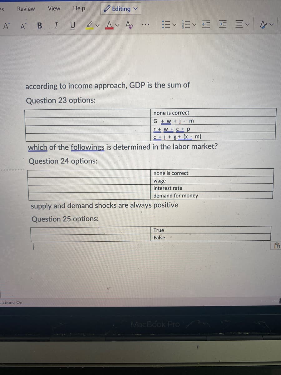 es
Review
View
Help
O Editing v
A
Ap
Ev Ev E E E
...
according to income approach, GDP is the sum of
Question 23 options:
none is correct
G + w + į- m
r + w + c +p
c + į + g+ (x - m)
which of the followings is determined in the labor market?
Question 24 options:
none is correct
wage
interest rate
demand for money
supply and demand shocks are always positive
Question 25 options:
True
False
dictions: On
MacBook Pro
