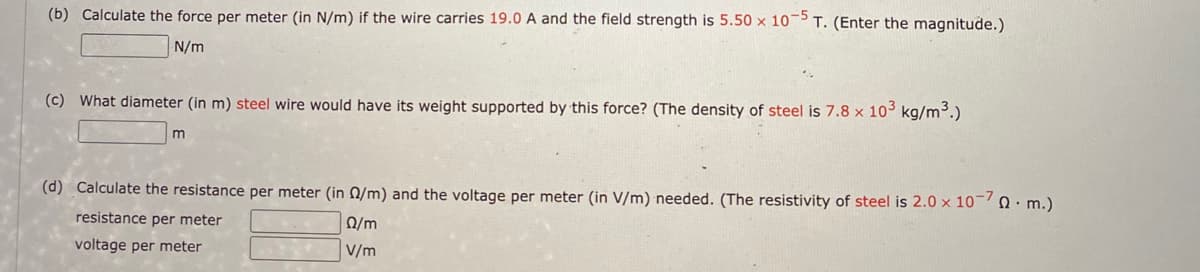 (b) Calculate the force per meter (in N/m) if the wire carries 19.0 A and the field strength is 5.50 x 10¬ T. (Enter the magnitude.)
N/m
(c) What diameter (in m) steel wire would have its weight supported by this force? (The density of steel is 7.8 x 10 kg/m³.)
m
(d) Calculate the resistance per meter (in 0/m) and the voltage per meter (in V/m) needed. (The resistivity of steel is 2.0 x 10 . m.)
resistance per meter
Ω/m
voltage per meter
V/m
