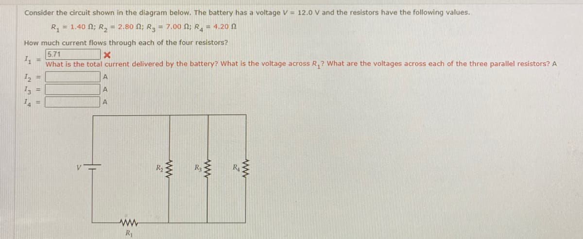 Consider the circuit shown in the diagram below. The battery has a voltage V = 12.0 V and the resistors have the following values.
R, = 1.40 N; R, = 2.80 N; R, = 7.00 N; R, = 4.20 N
How much current flows through each of the four resistors?
5.71
I, =
What is the total current delivered by the battery? What is the voltage across R,? What are the voltages across each of the three parallel resistors? A
I2 =
I, =
A
I =
A
R2
R1
ww
ww
ww
