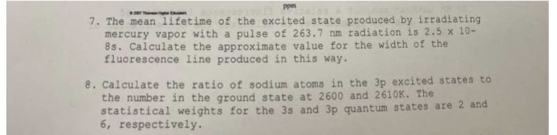 Ppm
2 Thon ghe t
7. The mean lifetime of the excited state produced by irradiating
mercury vapor with a pulse of 263.7 nm radiation is 2.5 x 10-
8s. Calculate the approximate value for the width of the
fluorescence line produced in this way.
8. Calculate the ratio of sodium atoms in the 3p excited states to
the number in the ground state at 2600 and 2610K. The
statistical weights for the 3s and 3p quantum states are 2 and
6, respectively.
