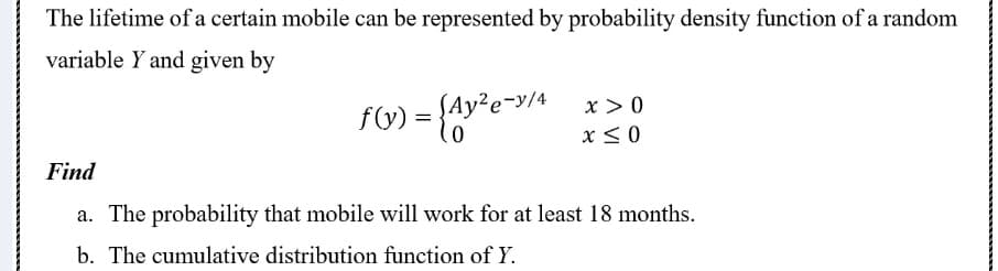 The lifetime of a certain mobile can be represented by probability density function of a random
variable Y and given by
f) = {&y*e
x > 0
x< 0
y²e-y/4
Find
a. The probability that mobile will work for at least 18 months.
b. The cumulative distribution function of Y.
